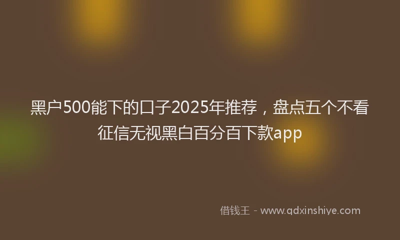 黑户500能下的口子2025年推荐，盘点五个不看征信无视黑白百分百下款app