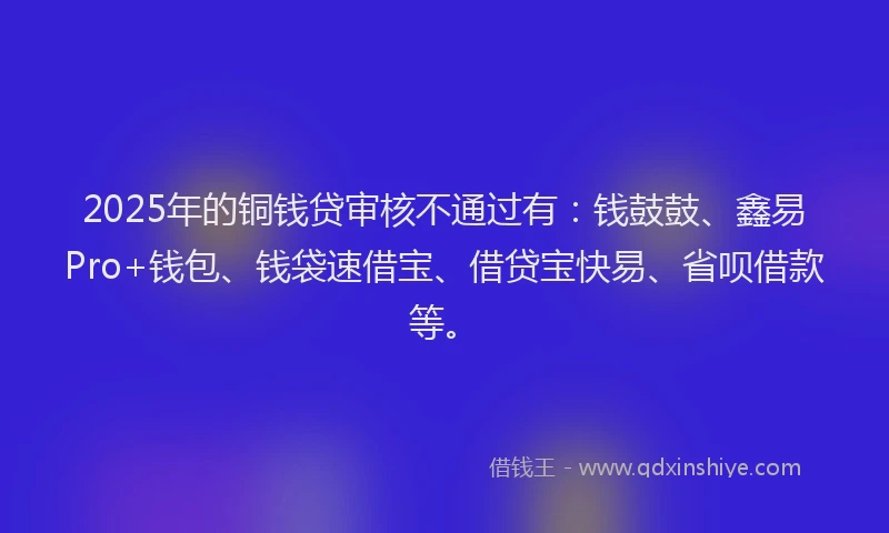 2025年的铜钱贷审核不通过有：钱鼓鼓、鑫易Pro+钱包、钱袋速借宝、借贷宝快易、省呗借款等。