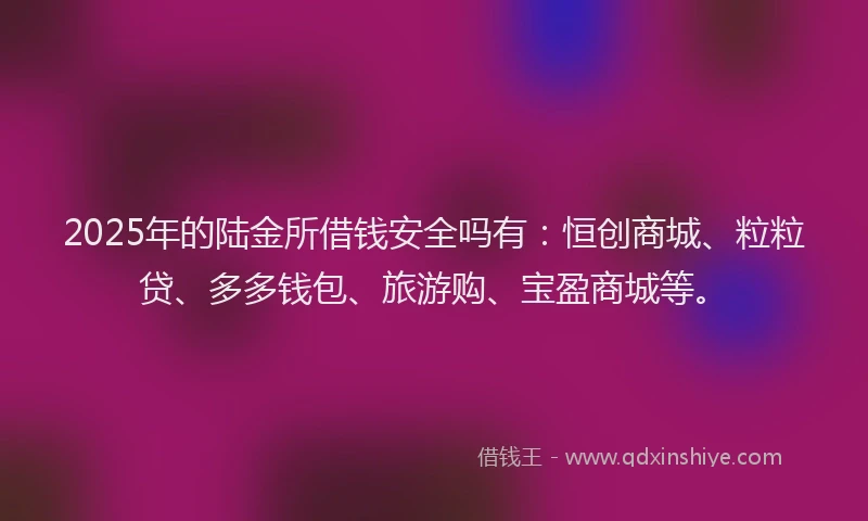 2025年的陆金所借钱安全吗有：恒创商城、粒粒贷、多多钱包、旅游购、宝盈商城等。