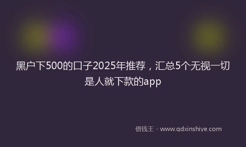 黑户下500的口子2025年推荐，汇总5个无视一切是人就下款的app