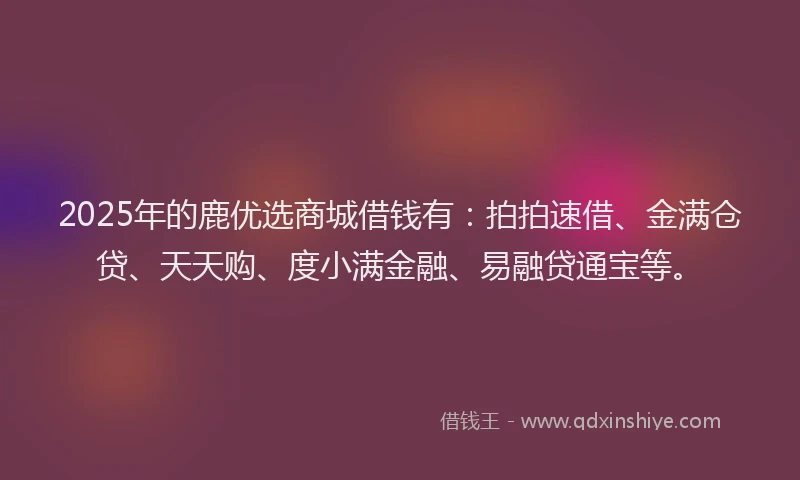 2025年的鹿优选商城借钱有：拍拍速借、金满仓贷、天天购、度小满金融、易融贷通宝等。