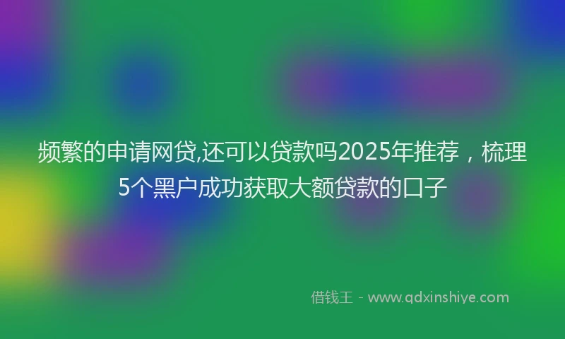 频繁的申请网贷,还可以贷款吗2025年推荐，梳理5个黑户成功获取大额贷款的口子