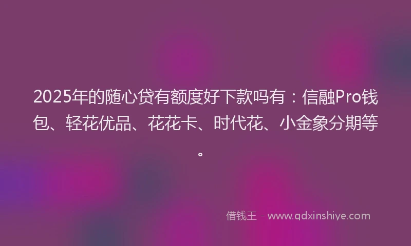2025年的随心贷有额度好下款吗有：信融Pro钱包、轻花优品、花花卡、时代花、小金象分期等。