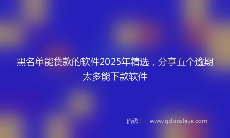 黑名单能贷款的软件2025年精选，分享五个逾期太多能下款软件