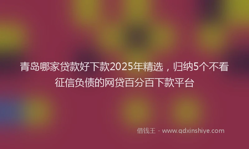 青岛哪家贷款好下款2025年精选，归纳5个不看征信负债的网贷百分百下款平台