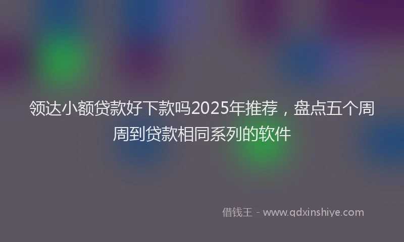 领达小额贷款好下款吗2025年推荐，盘点五个周周到贷款相同系列的软件