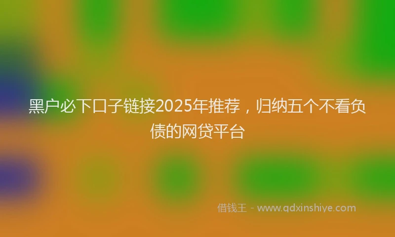 黑户必下口子链接2025年推荐，归纳五个不看负债的网贷平台