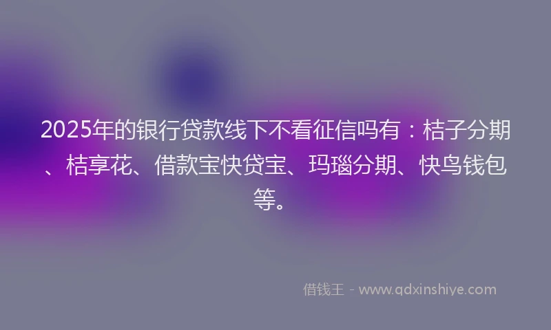 2025年的银行贷款线下不看征信吗有：桔子分期、桔享花、借款宝快贷宝、玛瑙分期、快鸟钱包等。