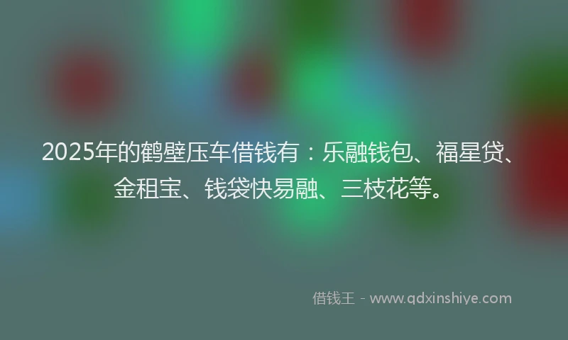 2025年的鹤壁压车借钱有：乐融钱包、福星贷、金租宝、钱袋快易融、三枝花等。