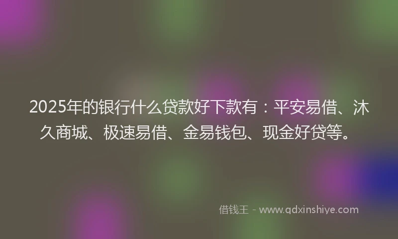2025年的银行什么贷款好下款有：平安易借、沐久商城、极速易借、金易钱包、现金好贷等。