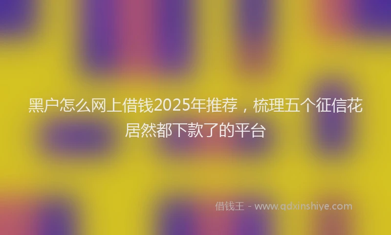 黑户怎么网上借钱2025年推荐，梳理五个征信花居然都下款了的平台