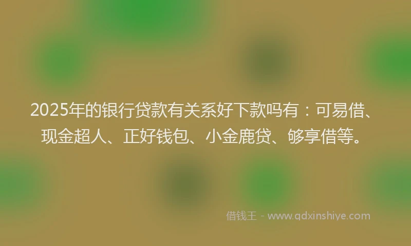 2025年的银行贷款有关系好下款吗有：可易借、现金超人、正好钱包、小金鹿贷、够享借等。