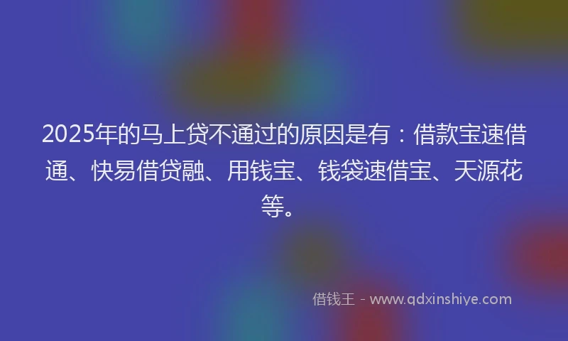 2025年的马上贷不通过的原因是有：借款宝速借通、快易借贷融、用钱宝、钱袋速借宝、天源花等。