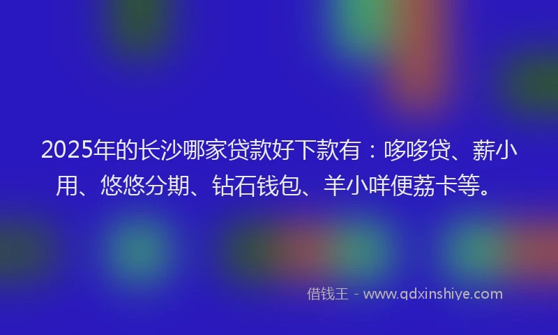 2025年的长沙哪家贷款好下款有：哆哆贷、薪小用、悠悠分期、钻石钱包、羊小咩便荔卡等。