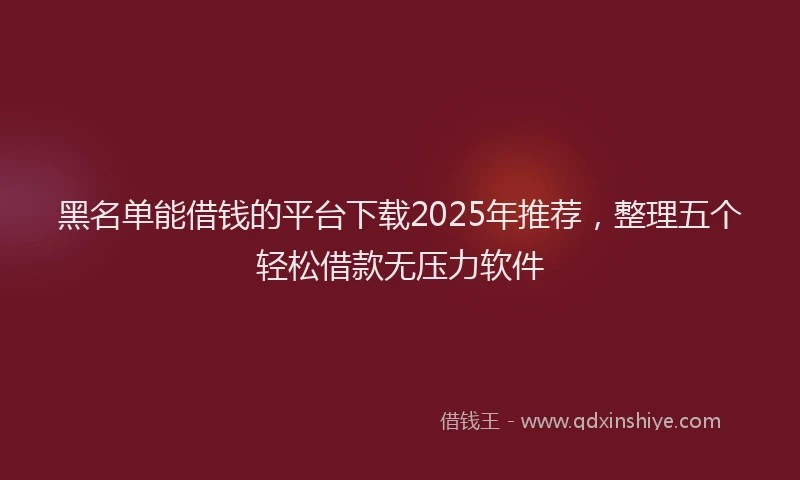 黑名单能借钱的平台下载2025年推荐，整理五个轻松借款无压力软件
