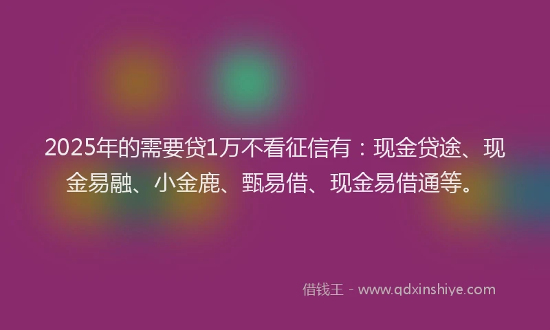 2025年的需要贷1万不看征信有：现金贷途、现金易融、小金鹿、甄易借、现金易借通等。