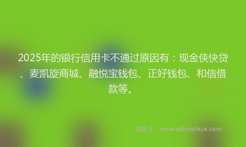 2025年的银行信用卡不通过原因有：现金侠快贷、麦凯旋商城、融悦宝钱包、正好钱包、和信借款等。