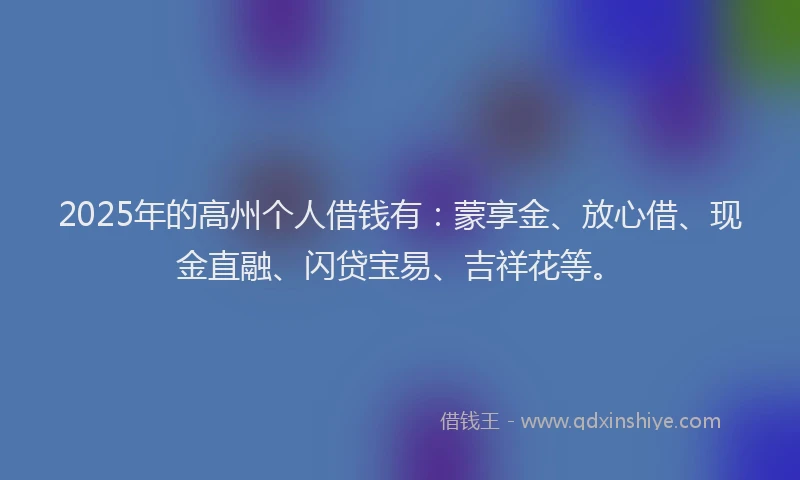 2025年的高州个人借钱有：蒙享金、放心借、现金直融、闪贷宝易、吉祥花等。