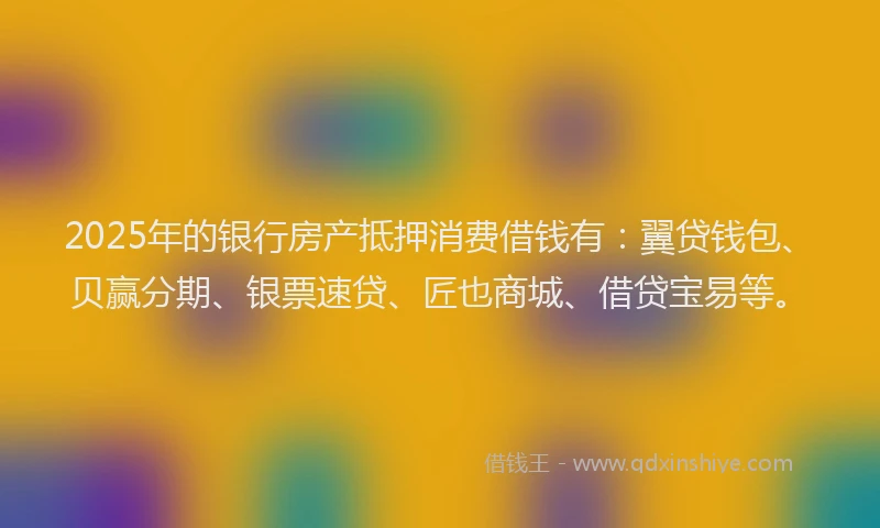 2025年的银行房产抵押消费借钱有：翼贷钱包、贝赢分期、银票速贷、匠也商城、借贷宝易等。