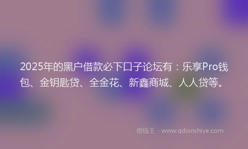 2025年的黑户借款必下口子论坛有：乐享Pro钱包、金钥匙贷、全金花、新鑫商城、人人贷等。