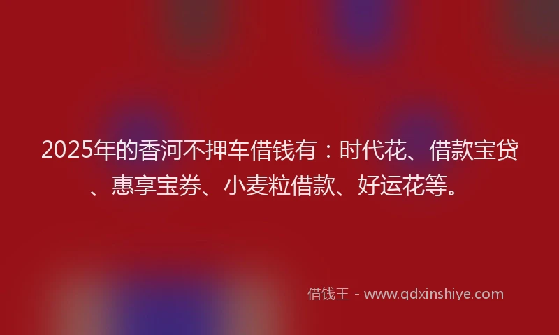 2025年的香河不押车借钱有：时代花、借款宝贷、惠享宝券、小麦粒借款、好运花等。