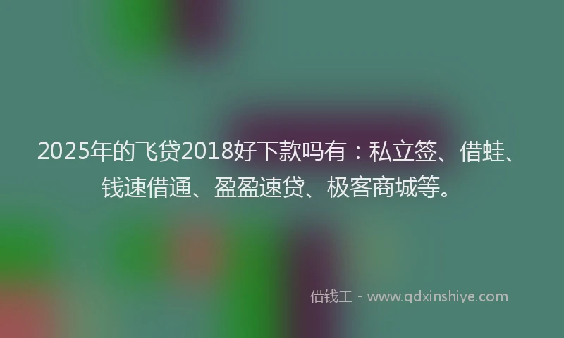 2025年的飞贷2018好下款吗有：私立签、借蛙、钱速借通、盈盈速贷、极客商城等。