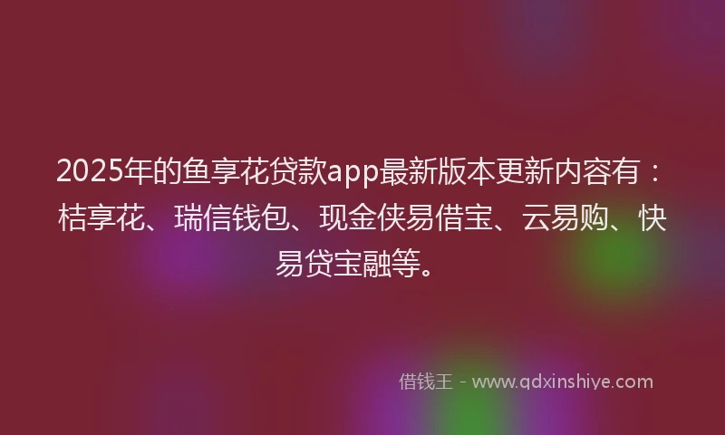 2025年的鱼享花贷款app最新版本更新内容有：桔享花、瑞信钱包、现金侠易借宝、云易购、快易贷宝融等。