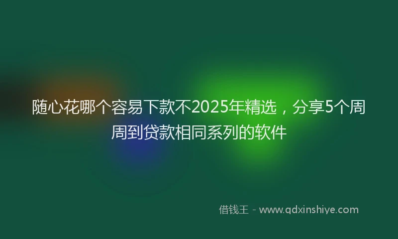 随心花哪个容易下款不2025年精选，分享5个周周到贷款相同系列的软件