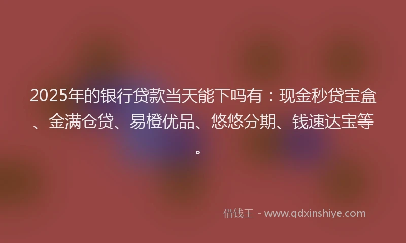 2025年的银行贷款当天能下吗有：现金秒贷宝盒、金满仓贷、易橙优品、悠悠分期、钱速达宝等。