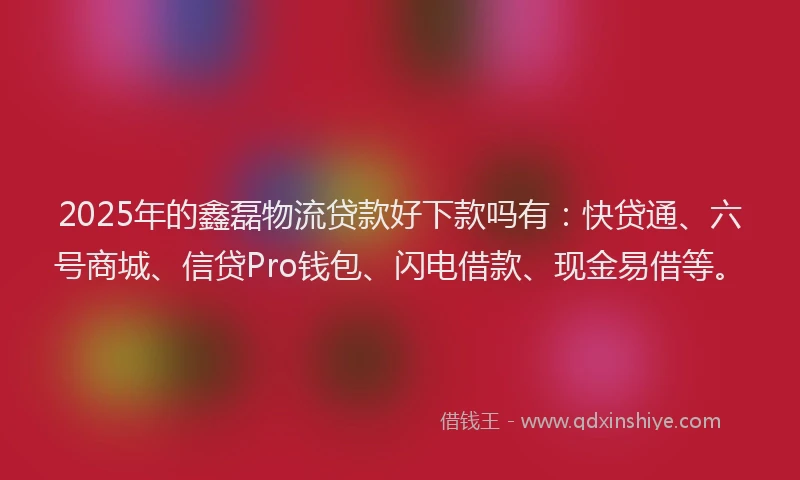 2025年的鑫磊物流贷款好下款吗有：快贷通、六号商城、信贷Pro钱包、闪电借款、现金易借等。