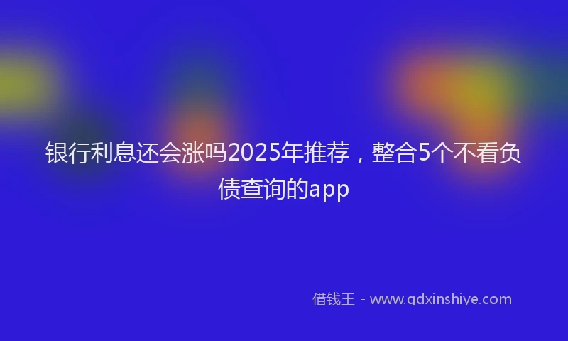 银行利息还会涨吗2025年推荐，整合5个不看负债查询的app