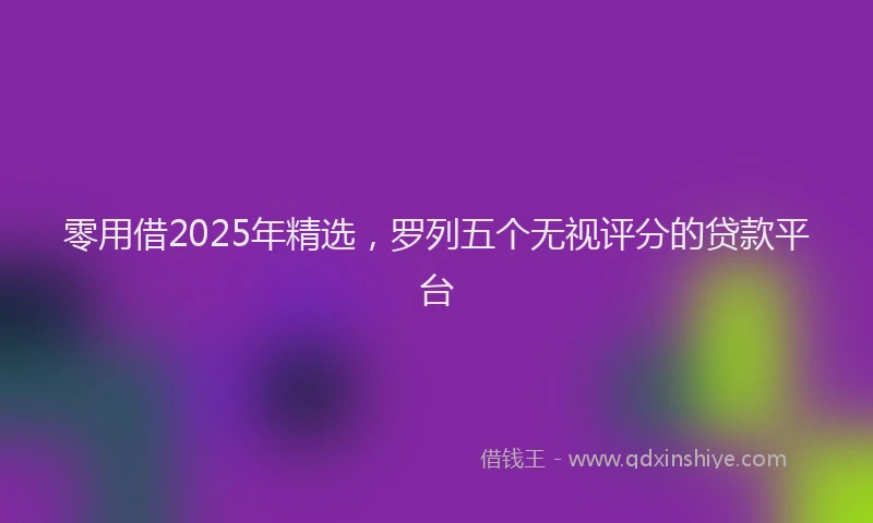 零用借2025年精选，罗列五个无视评分的贷款平台