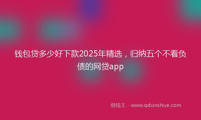 钱包贷多少好下款2025年精选，归纳五个不看负债的网贷app
