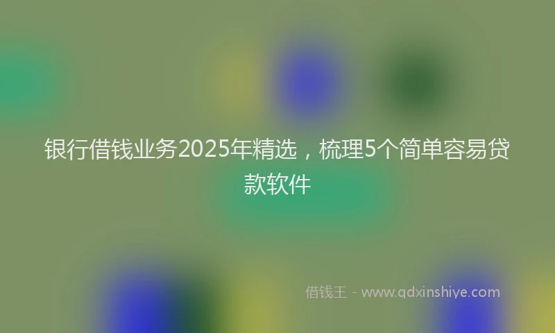 银行借钱业务2025年精选，梳理5个简单容易贷款软件