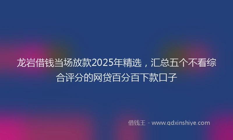 龙岩借钱当场放款2025年精选，汇总五个不看综合评分的网贷百分百下款口子