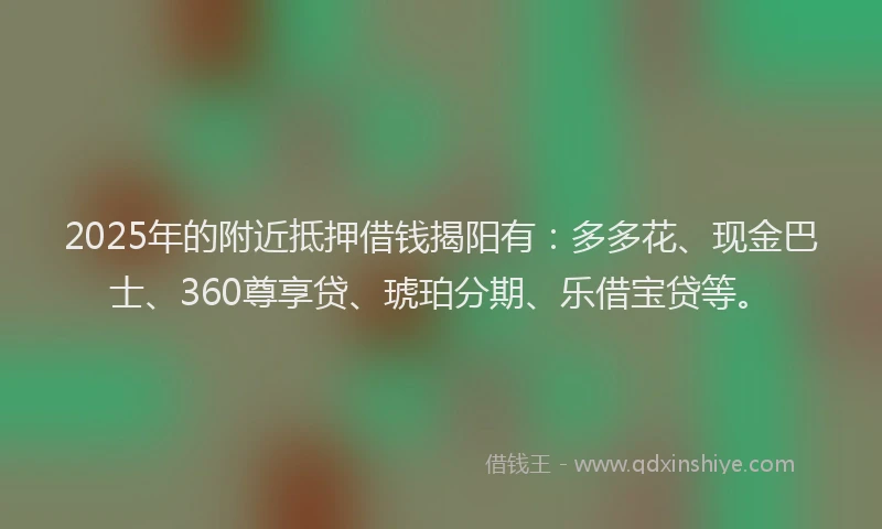 2025年的附近抵押借钱揭阳有：多多花、现金巴士、360尊享贷、琥珀分期、乐借宝贷等。