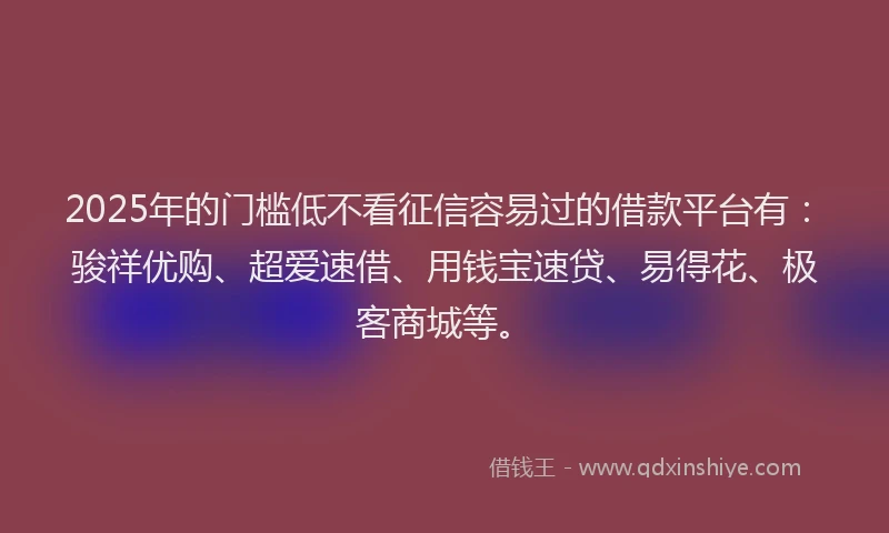 2025年的门槛低不看征信容易过的借款平台有：骏祥优购、超爱速借、用钱宝速贷、易得花、极客商城等。