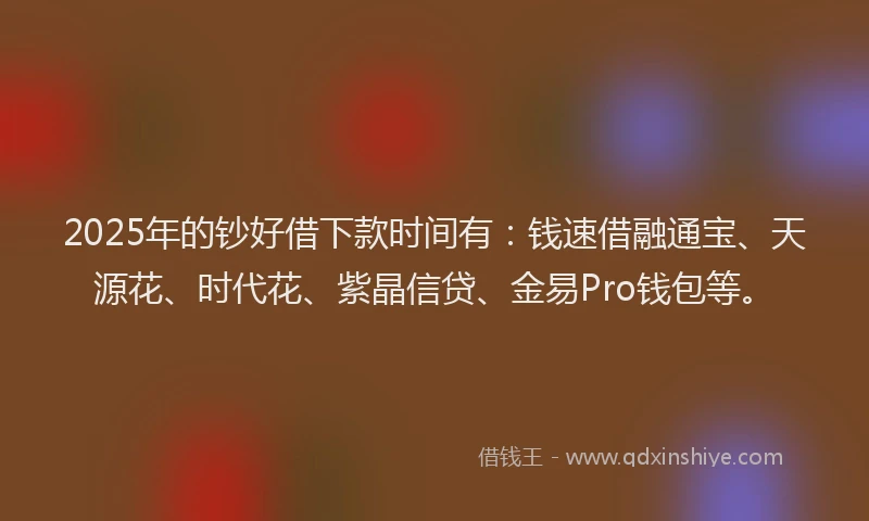 2025年的钞好借下款时间有：钱速借融通宝、天源花、时代花、紫晶信贷、金易Pro钱包等。