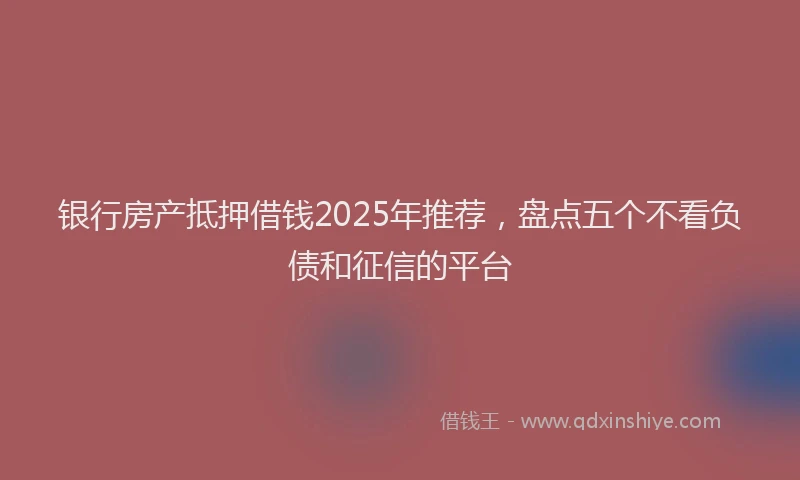 银行房产抵押借钱2025年推荐，盘点五个不看负债和征信的平台