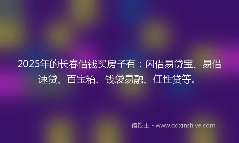 2025年的长春借钱买房子有：闪借易贷宝、易借速贷、百宝箱、钱袋易融、任性贷等。