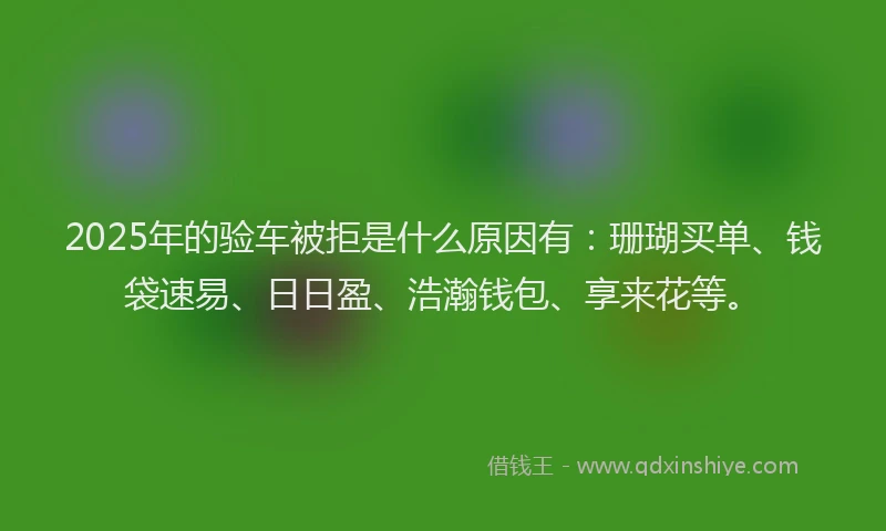 2025年的验车被拒是什么原因有：珊瑚买单、钱袋速易、日日盈、浩瀚钱包、享来花等。