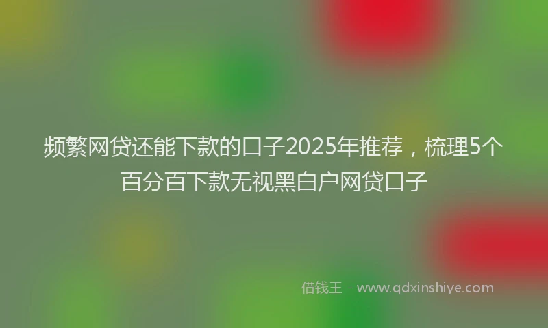 频繁网贷还能下款的口子2025年推荐，梳理5个百分百下款无视黑白户网贷口子