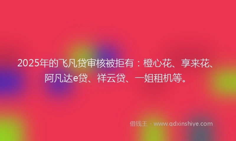 2025年的飞凡贷审核被拒有：橙心花、享来花、阿凡达e贷、祥云贷、一姐租机等。