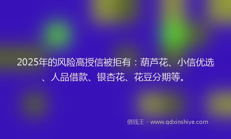 2025年的风险高授信被拒有：葫芦花、小信优选、人品借款、银杏花、花豆分期等。