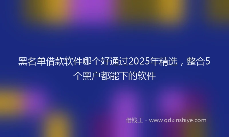 黑名单借款软件哪个好通过2025年精选，整合5个黑户都能下的软件