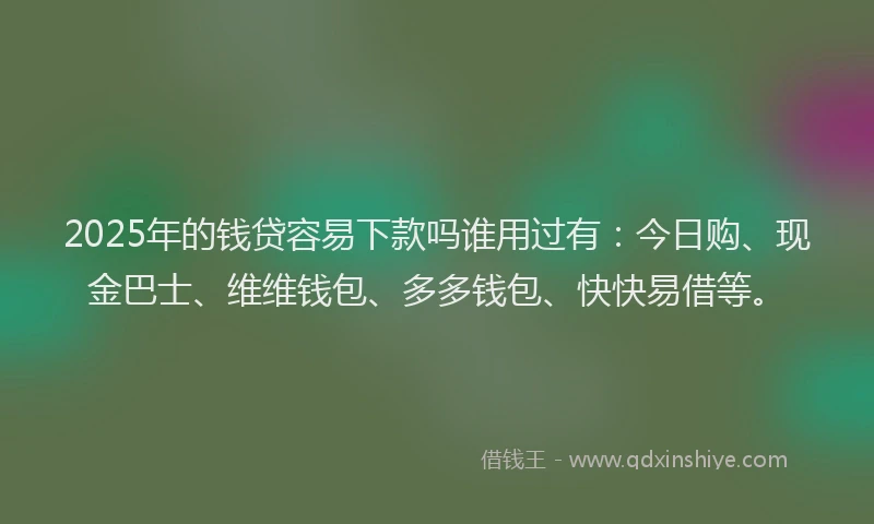 2025年的钱贷容易下款吗谁用过有：今日购、现金巴士、维维钱包、多多钱包、快快易借等。