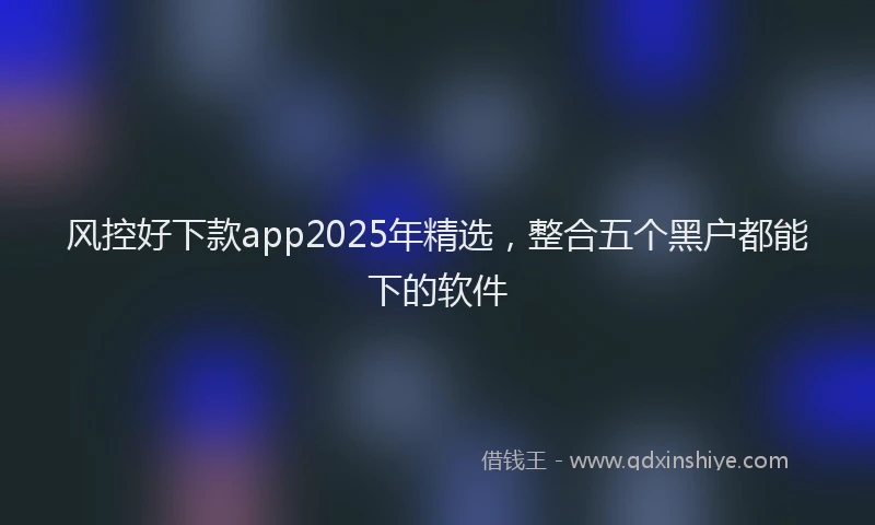 风控好下款app2025年精选，整合五个黑户都能下的软件