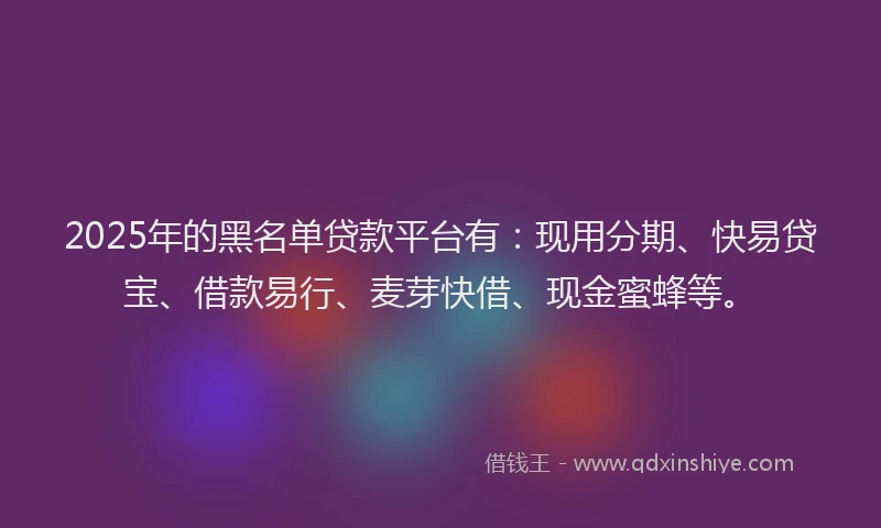 2025年的黑名单贷款平台有：现用分期、快易贷宝、借款易行、麦芽快借、现金蜜蜂等。