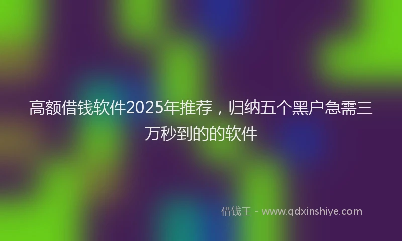 高额借钱软件2025年推荐，归纳五个黑户急需三万秒到的的软件