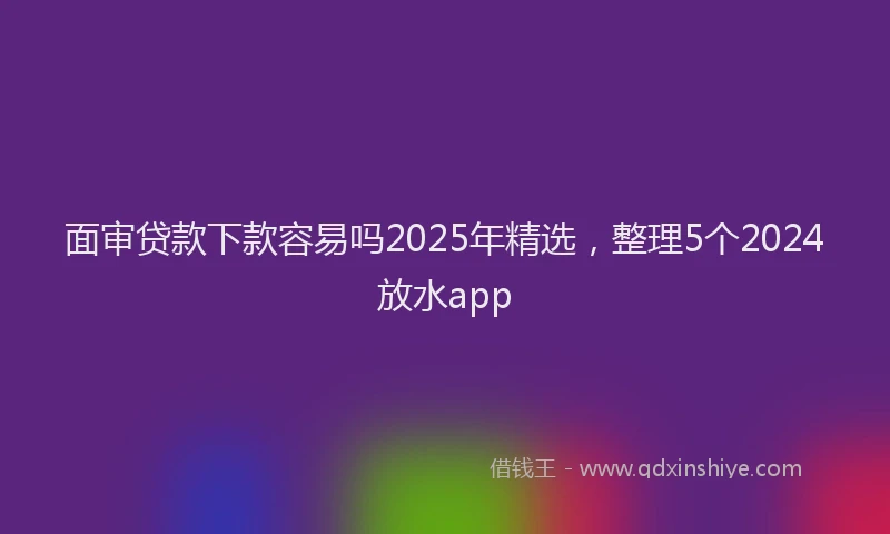 面审贷款下款容易吗2025年精选，整理5个2024放水app